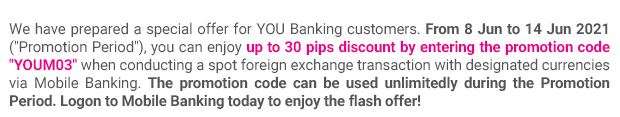 We have prepared a special offer for YOU Banking customers. From 8 Jun to 14 Jun 2021 (“Promotion Period”), you can enjoy up to 30 pips discount by entering the promotion code “YOUM03” when conducting a spot foreign exchange transaction with designated currencies via Mobile Banking. The promotion code can be used unlimitedly during the Promotion Period. Logon to Mobile Banking today to enjoy the flash offer!